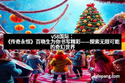 v58国际:《传奇永恒》百晓生为你书写精彩——探索无限可能的奇幻世界 v58国际:《传奇永恒》百晓生为你书写精彩——探索无限可能的奇幻世界